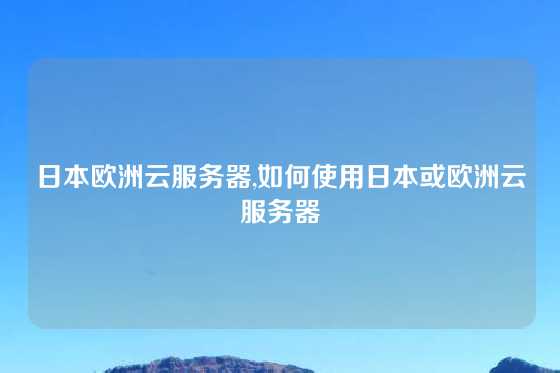 日本欧洲云服务器,如何使用日本或欧洲云服务器
