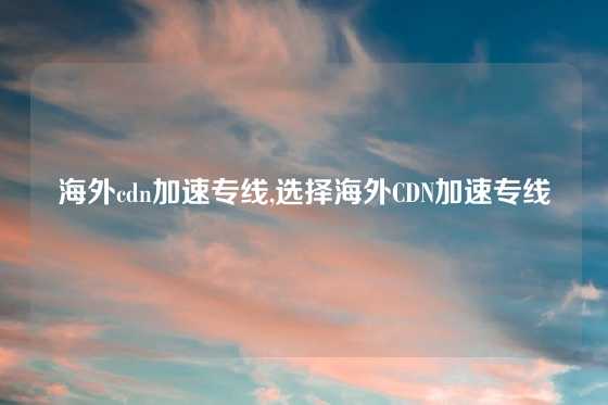 海外cdn加速专线,选择海外CDN加速专线