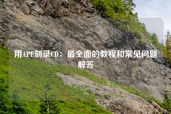 用APE刻录CD：最全面的教程和常见问题解答