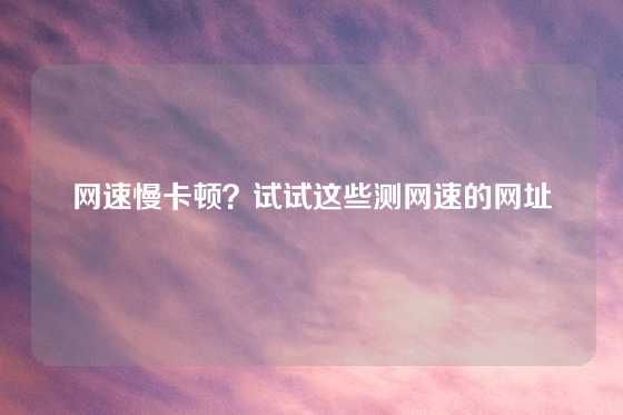 网速慢卡顿？试试这些测网速的网址