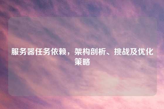 服务器任务依赖，架构剖析、挑战及优化策略
