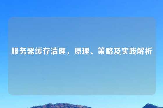 服务器缓存清理，原理、策略及实践解析