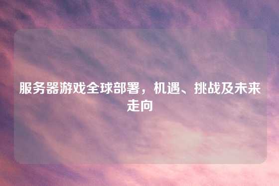 服务器游戏全球部署，机遇、挑战及未来走向