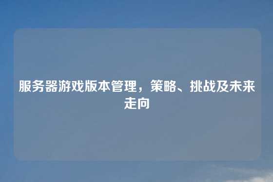 服务器游戏版本管理，策略、挑战及未来走向
