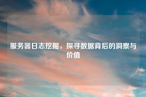 服务器日志挖掘，探寻数据背后的洞察与价值