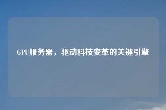 GPU服务器，驱动科技变革的关键引擎