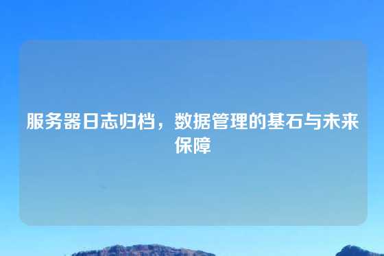 服务器日志归档，数据管理的基石与未来保障