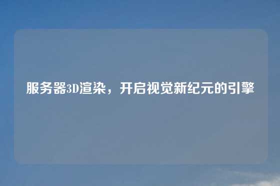 服务器3D渲染，开启视觉新纪元的引擎