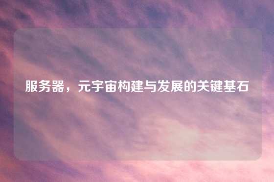 服务器，元宇宙构建与发展的关键基石