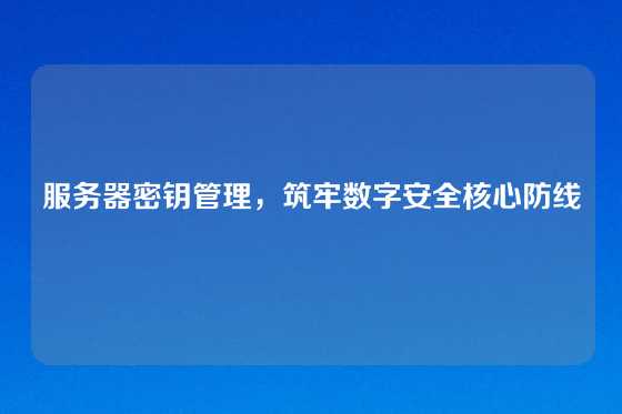 服务器密钥管理，筑牢数字安全核心防线