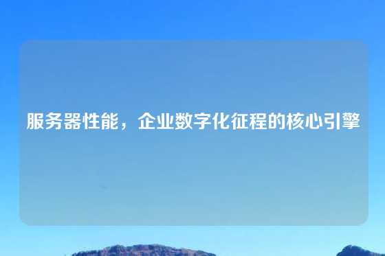 服务器性能，企业数字化征程的核心引擎