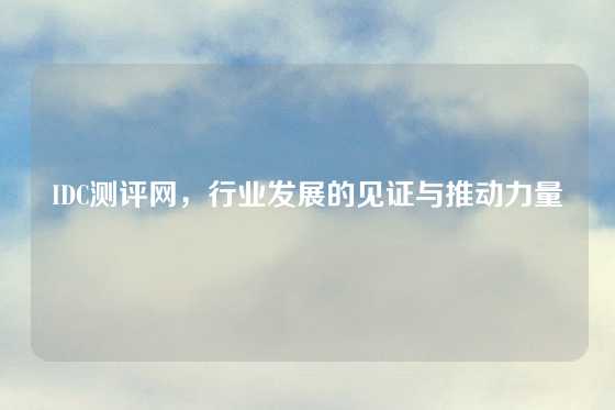 IDC测评网，行业发展的见证与推动力量