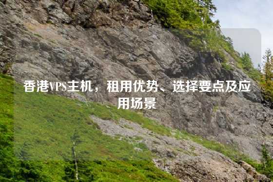 香港VPS主机，租用优势、选择要点及应用场景