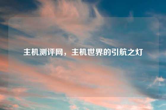 主机测评网，主机世界的引航之灯
