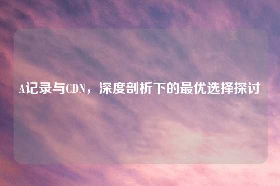 A记录与CDN，深度剖析下的最优选择探讨