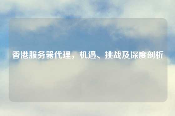 香港服务器代理，机遇、挑战及深度剖析