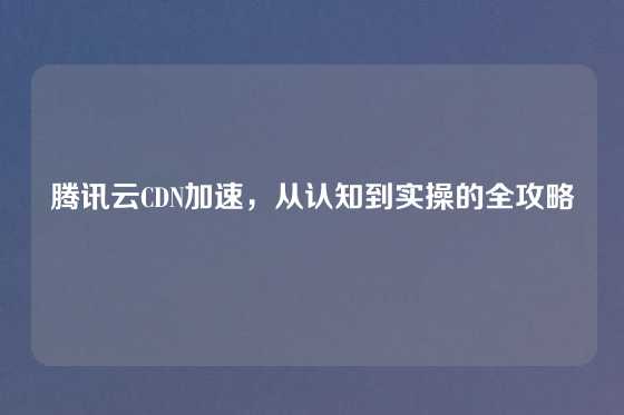 腾讯云CDN加速，从认知到实操的全攻略