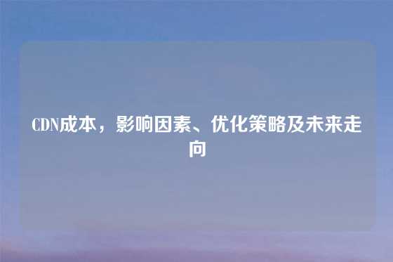 CDN成本，影响因素、优化策略及未来走向