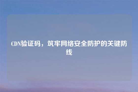 CDN验证码，筑牢网络安全防护的关键防线