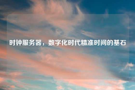 时钟服务器，数字化时代精准时间的基石