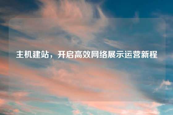 主机建站，开启高效网络展示运营新程