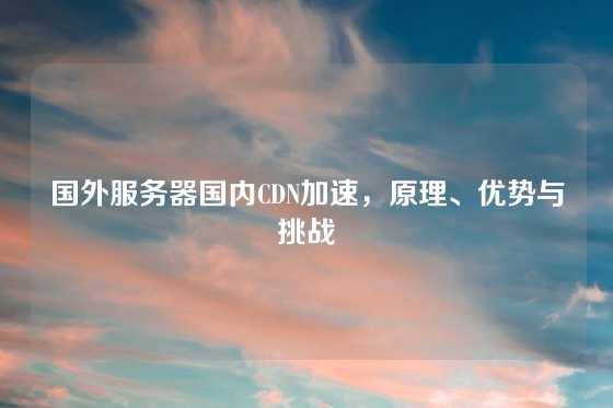 国外服务器国内CDN加速，原理、优势与挑战