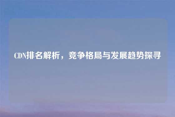 CDN排名解析，竞争格局与发展趋势探寻