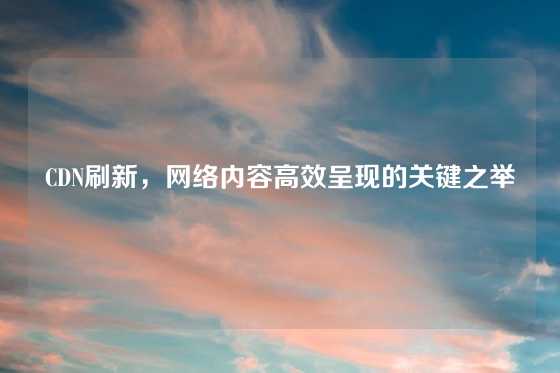 CDN刷新，网络内容高效呈现的关键之举