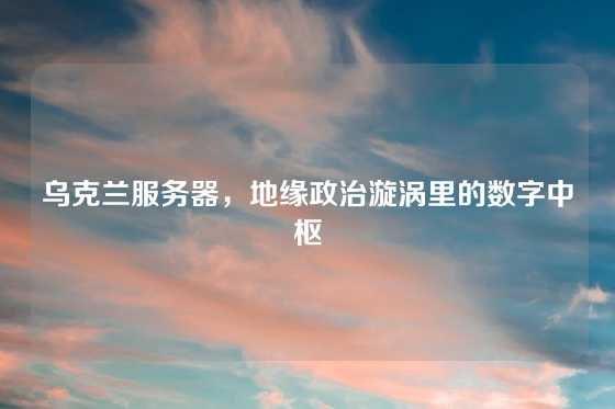 乌克兰服务器，地缘政治漩涡里的数字中枢
