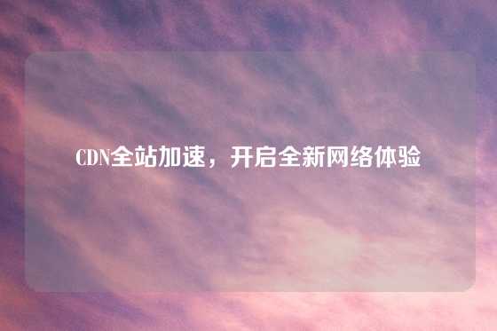 CDN全站加速，开启全新网络体验