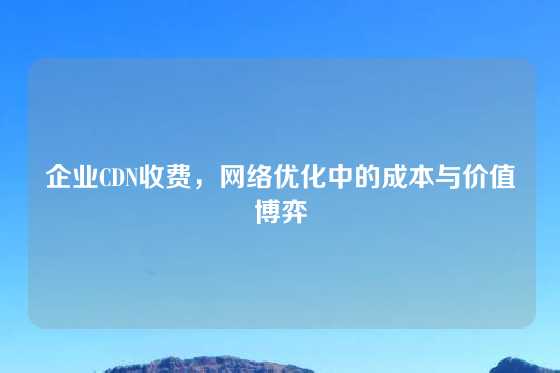 企业CDN收费，网络优化中的成本与价值博弈