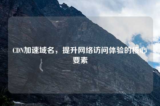 CDN加速域名，提升网络访问体验的核心要素