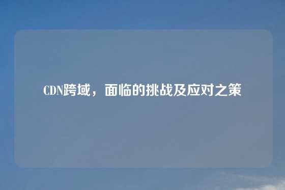 CDN跨域，面临的挑战及应对之策