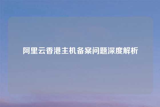 阿里云香港主机备案问题深度解析