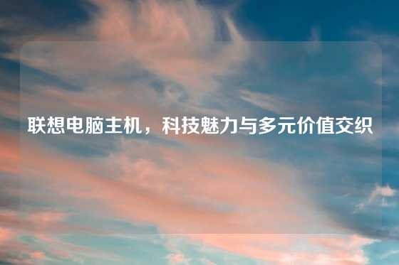 联想电脑主机，科技魅力与多元价值交织