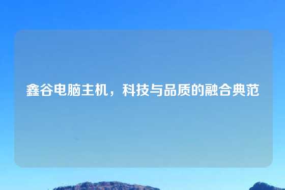 鑫谷电脑主机，科技与品质的融合典范