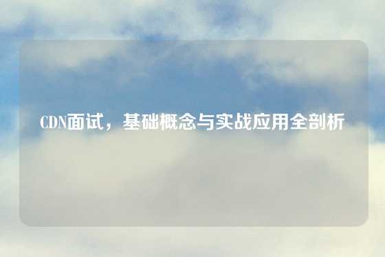 CDN面试，基础概念与实战应用全剖析