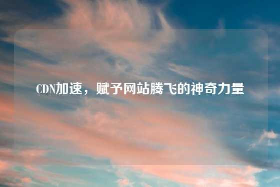 CDN加速，赋予网站腾飞的神奇力量