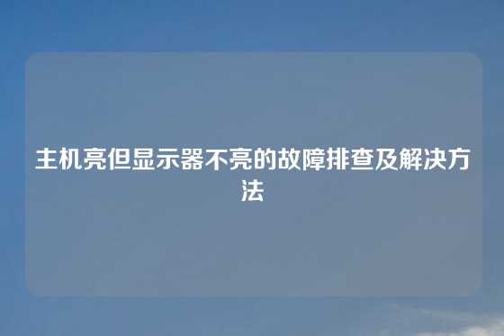 主机亮但显示器不亮的故障排查及解决方法