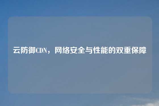 云防御CDN，网络安全与性能的双重保障
