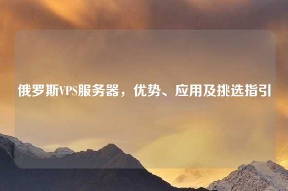 俄罗斯VPS服务器，优势、应用及挑选指引