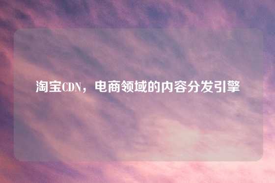 淘宝CDN，电商领域的内容分发引擎